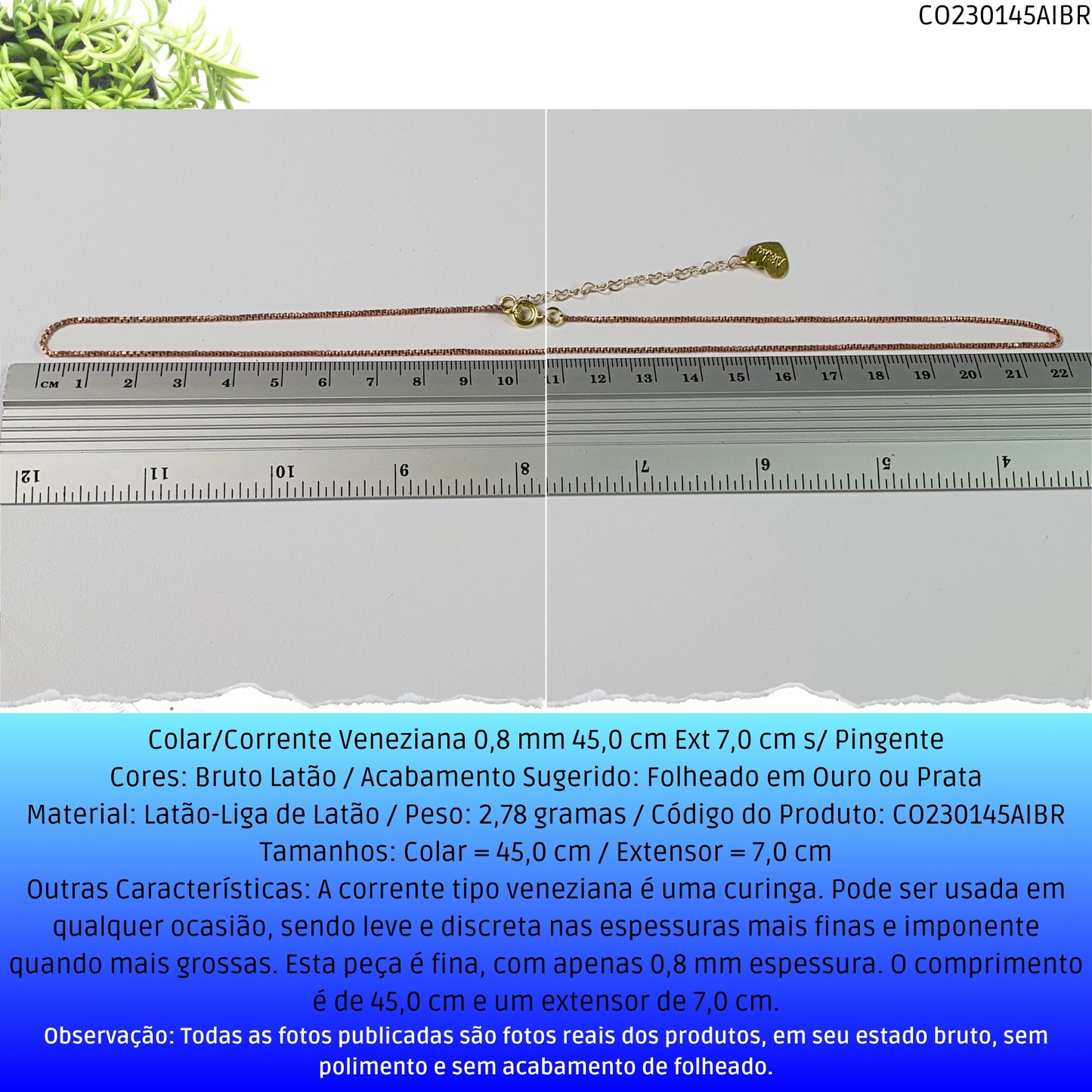 Colar/Corrente Veneziana 0.8 mm 45.0 cm Ext 6.0 cm s/ Pingente   - Código.: CO230145AIBR  - Peso.: 2.8 gr