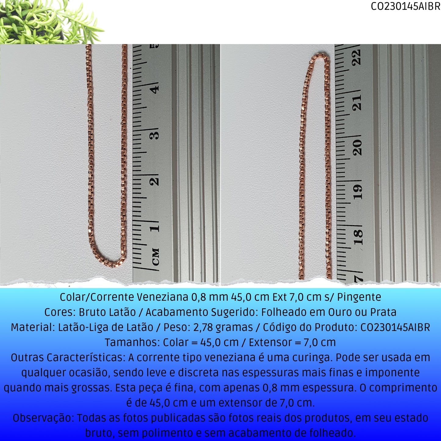 Colar/Corrente Veneziana 0.8 mm 45.0 cm Ext 6.0 cm s/ Pingente   - Código.: CO230145AIBR  - Peso.: 2.8 gr