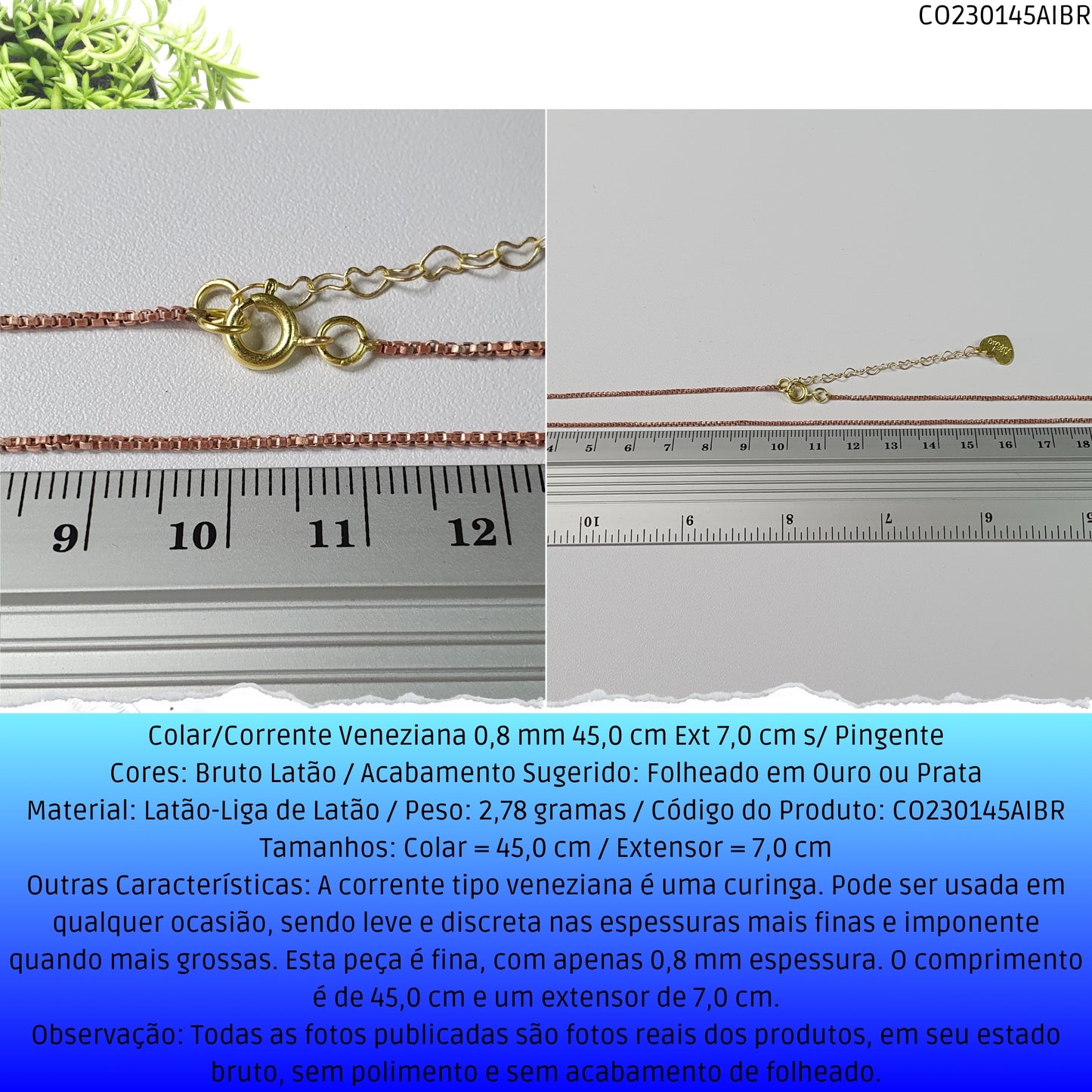 Colar/Corrente Veneziana 0.8 mm 45.0 cm Ext 6.0 cm s/ Pingente   - Código.: CO230145AIBR  - Peso.: 2.8 gr