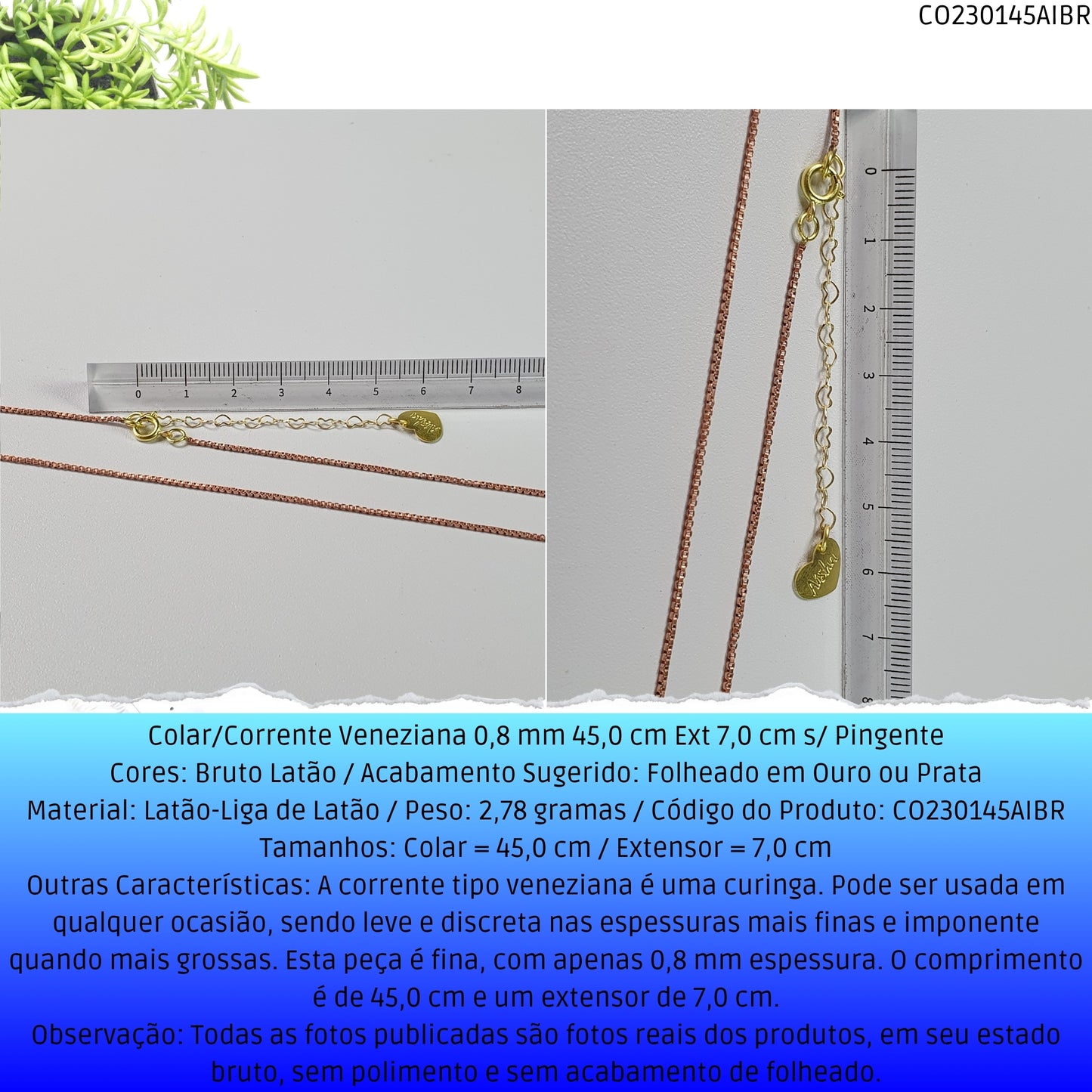 Colar/Corrente Veneziana 0.8 mm 45.0 cm Ext 6.0 cm s/ Pingente   - Código.: CO230145AIBR  - Peso.: 2.8 gr