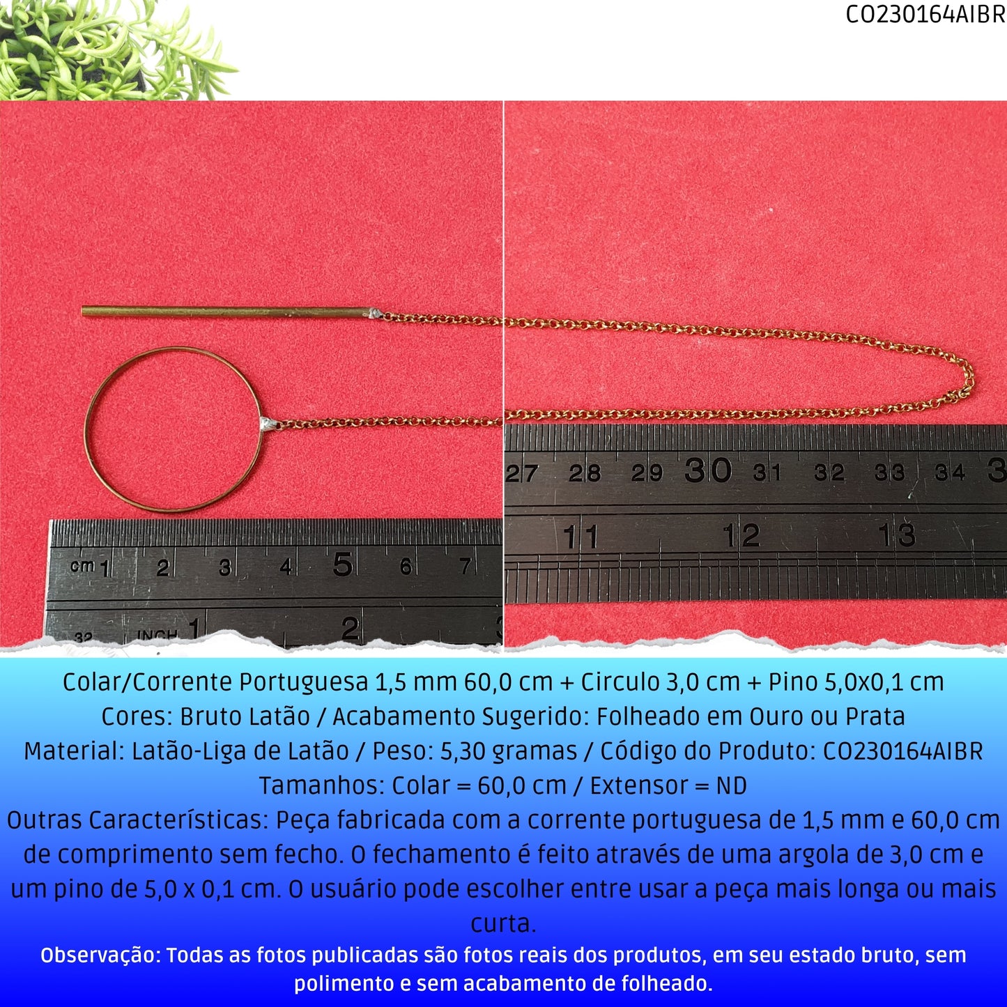 Colar/Corrente Portuguesa 1.5 mm 60.0 cm + Circulo 3.0 cm + Pino 5.0x0.1 cm   - Código.: CO230164AIBR  - Peso.: 5.3 gr