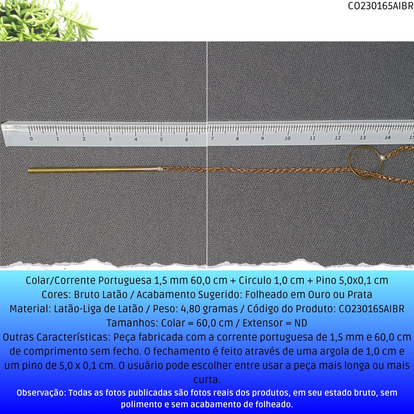 Colar/Corrente Portuguesa 1.5 mm 60.0 cm + Circulo 1.0 cm + Pino 5.0x0.1 cm   - Código.: CO230165AIBR  - Peso.: 4.8 gr