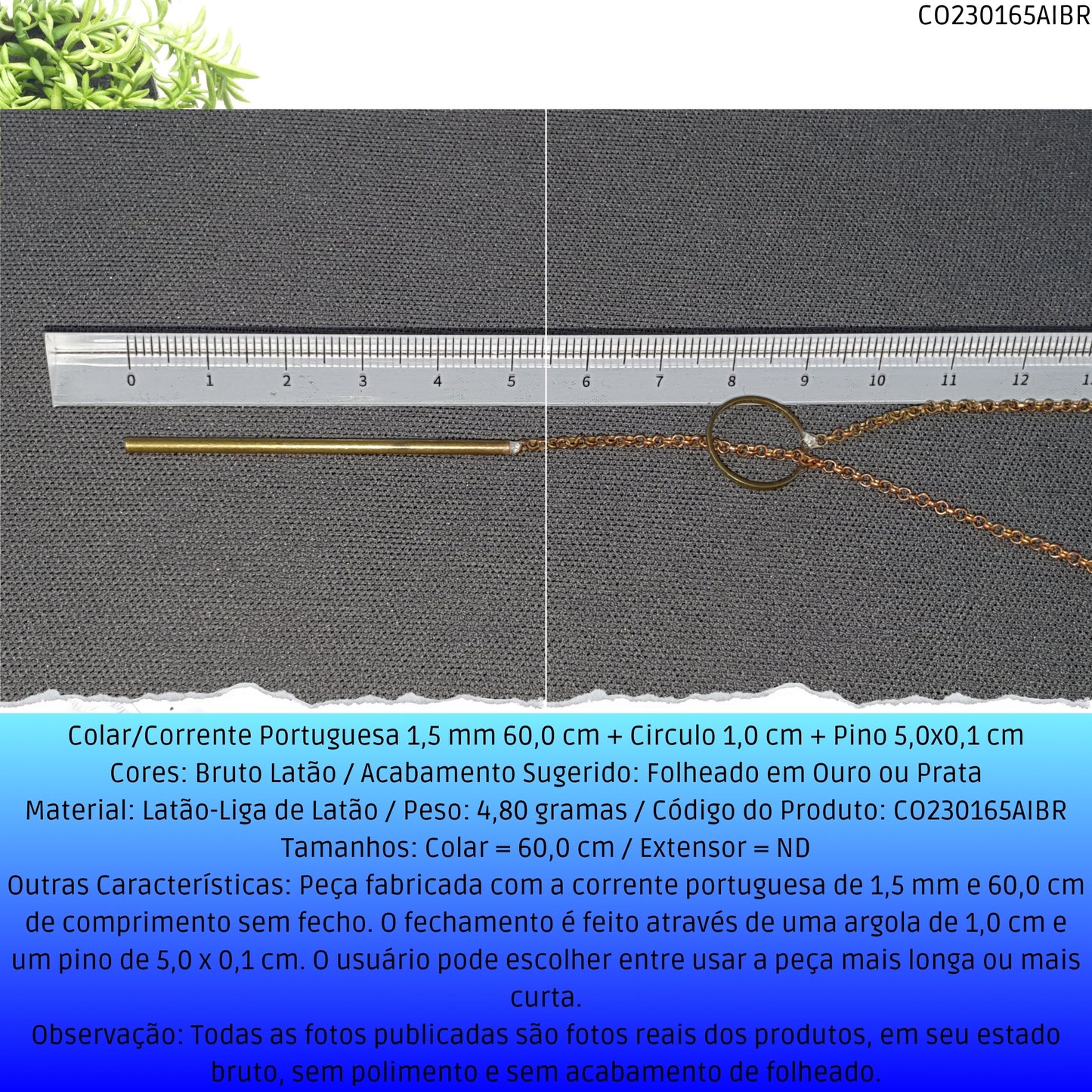Colar/Corrente Portuguesa 1.5 mm 60.0 cm + Circulo 1.0 cm + Pino 5.0x0.1 cm   - Código.: CO230165AIBR  - Peso.: 4.8 gr