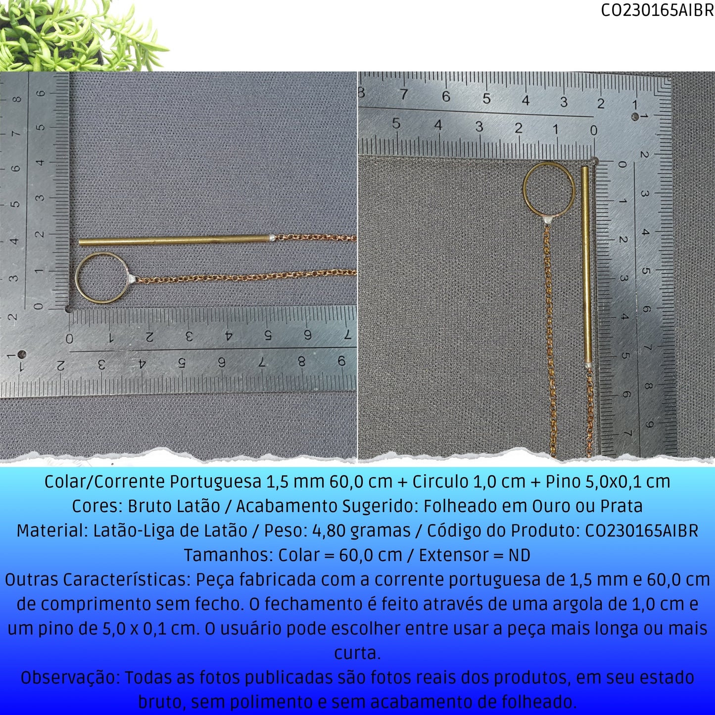 Colar/Corrente Portuguesa 1.5 mm 60.0 cm + Circulo 1.0 cm + Pino 5.0x0.1 cm   - Código.: CO230165AIBR  - Peso.: 4.8 gr