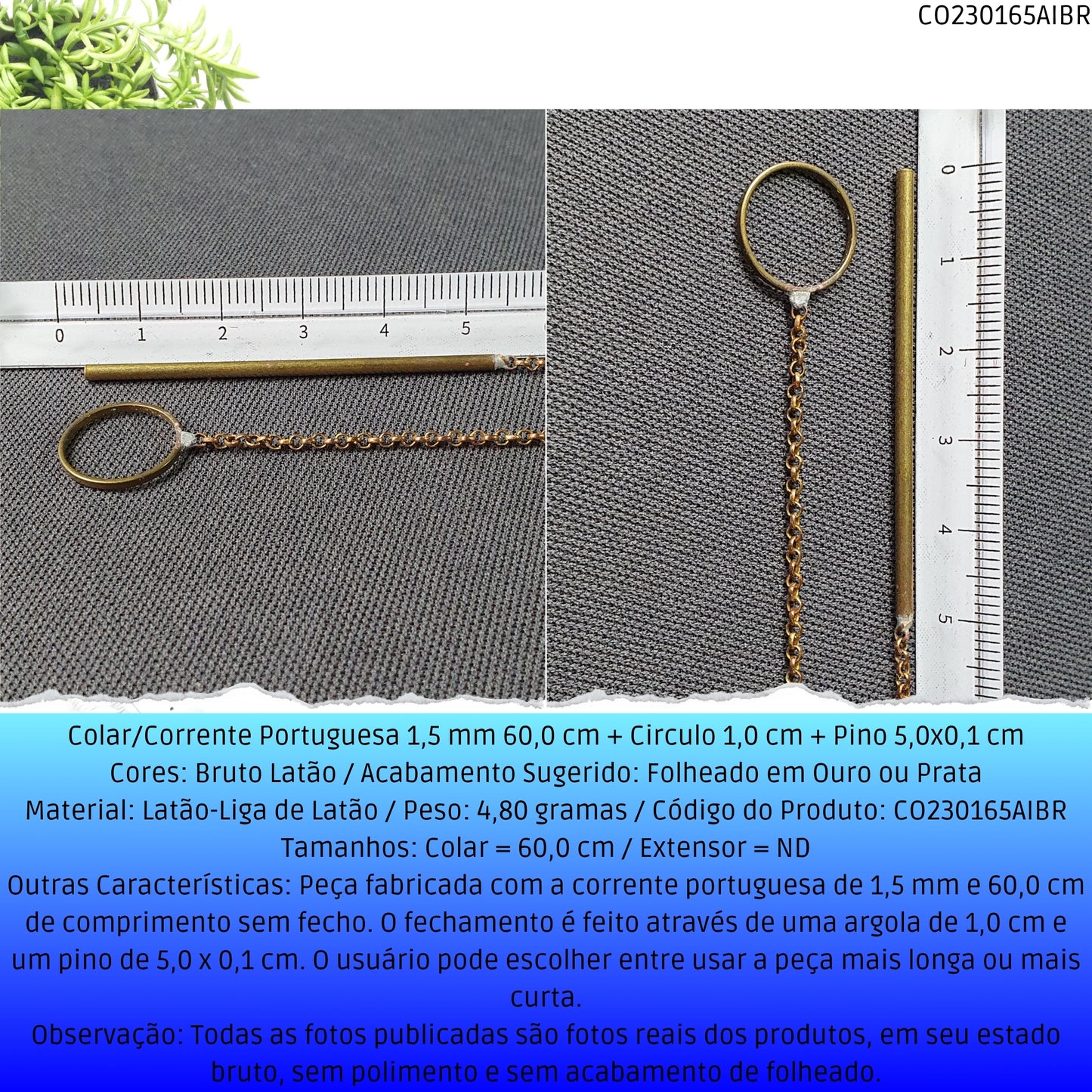 Colar/Corrente Portuguesa 1.5 mm 60.0 cm + Circulo 1.0 cm + Pino 5.0x0.1 cm   - Código.: CO230165AIBR  - Peso.: 4.8 gr
