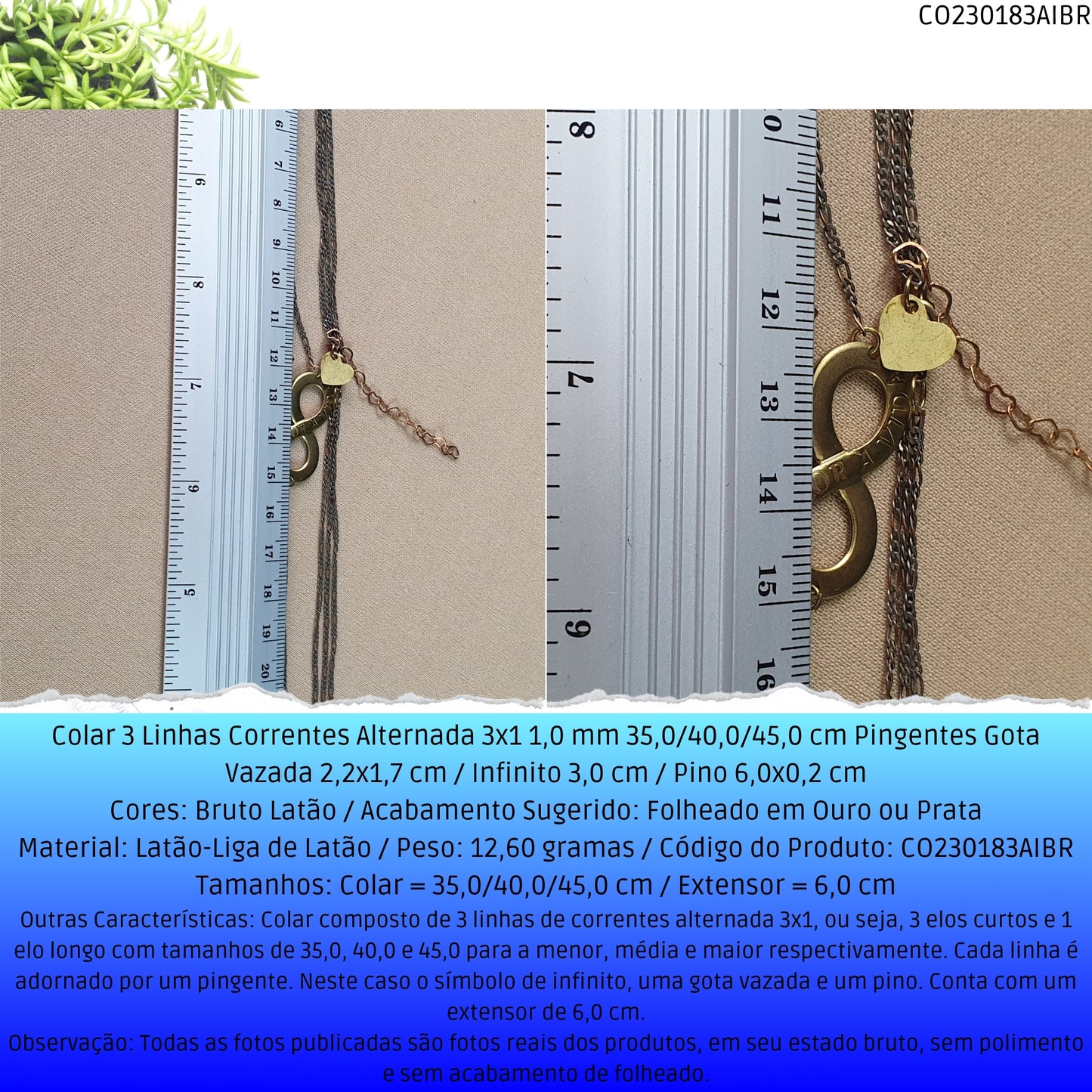 Colar 3 Linhas Correntes Alternada 3x1 1.0 mm 35.0/40.0/45.0 cm  Pingentes Gota Vazada 2.2x1.7 cm / Infinito 3.0 cm / Pino 6.0x0.2 cm  - Código.: CO230183AIBR  - Peso.: 12.6 gr