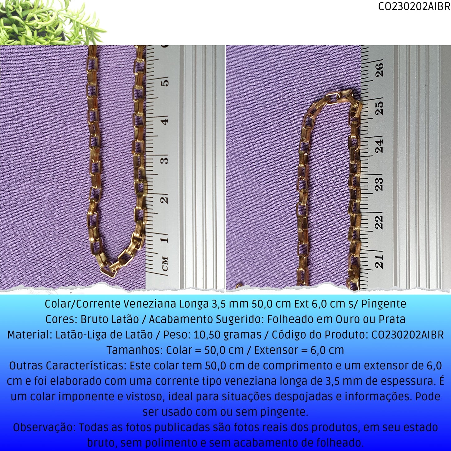 Colar/Corrente Veneziana Longa 3.5 mm 50.0 cm Ext 6.0 cm s/ Pingente  - Código.: CO230202AIBR  - Peso.: 10.5 gr