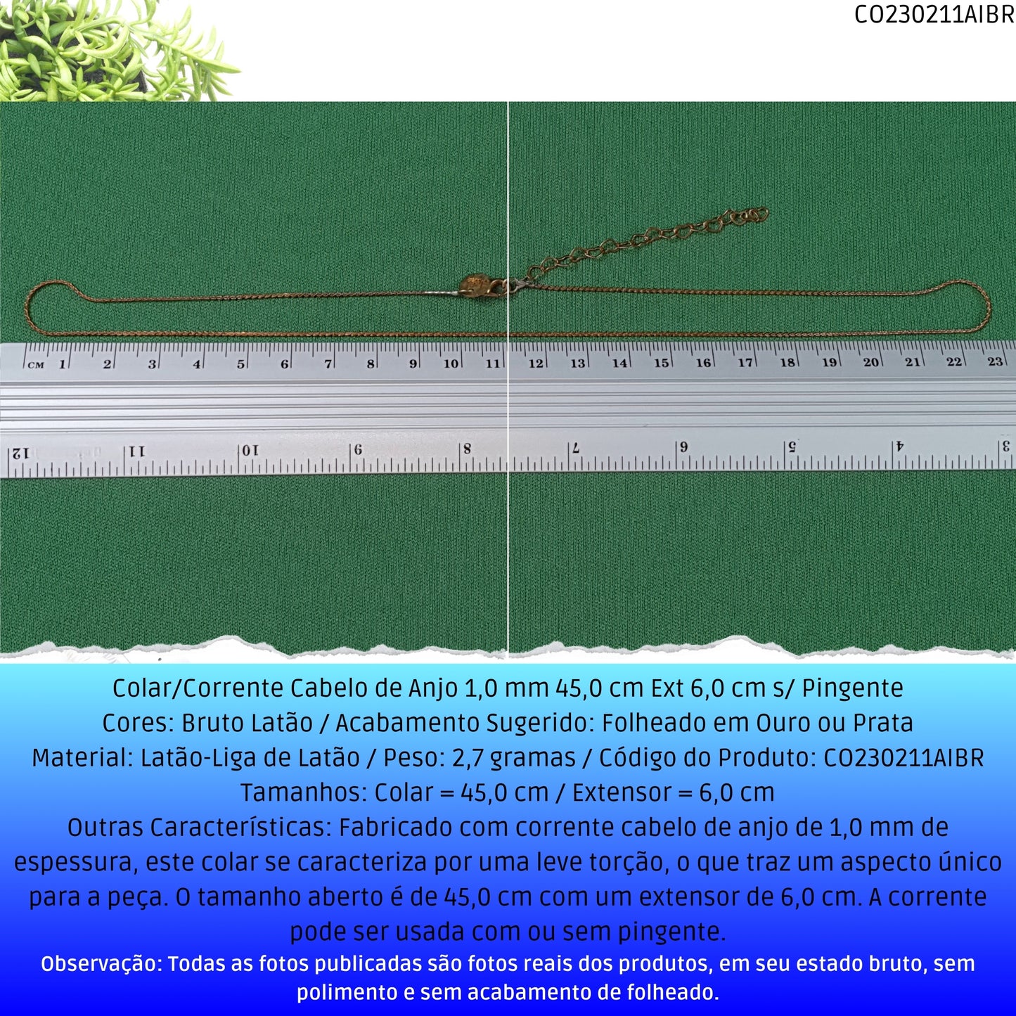 Colar/Corrente Cabelo de Anjo 1.0 mm 45.0 cm Ext 6.0 cm s/ Pingente  - Código.: CO230211AIBR  - Peso.: 2.7 gr