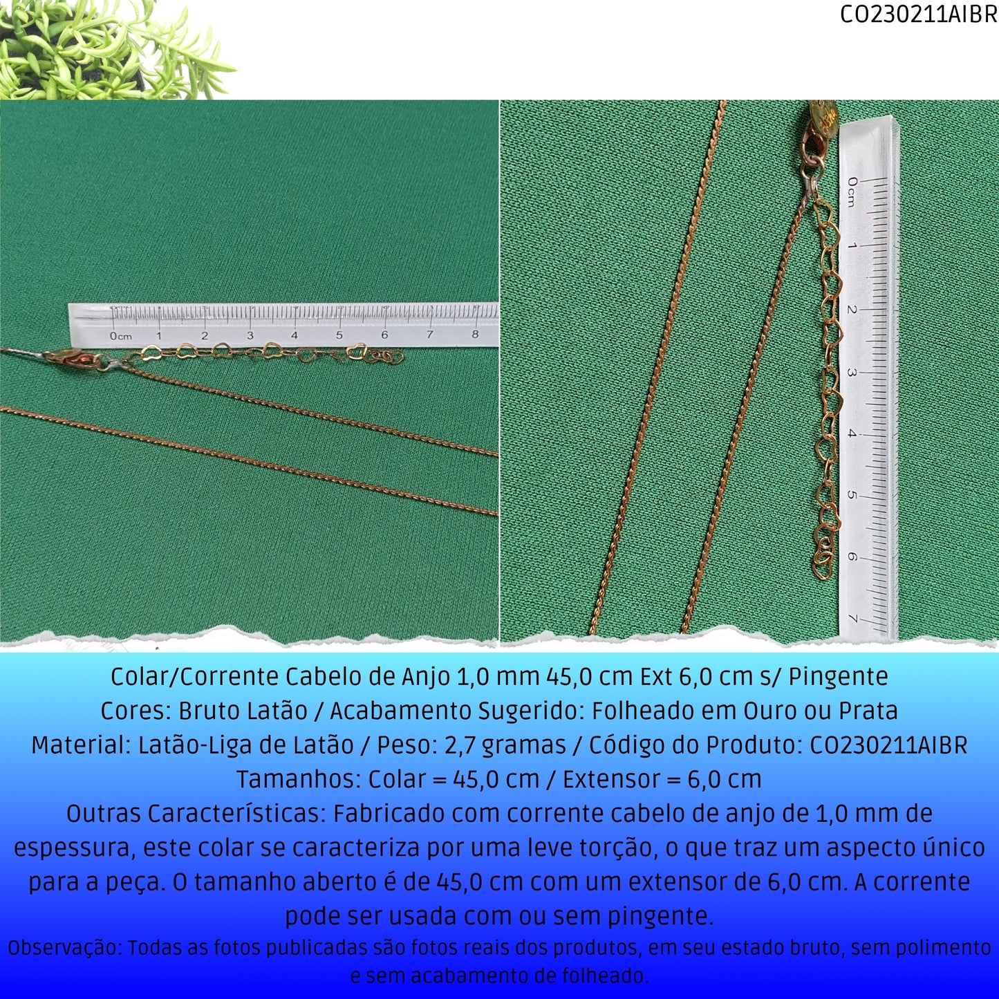 Colar/Corrente Cabelo de Anjo 1.0 mm 45.0 cm Ext 6.0 cm s/ Pingente  - Código.: CO230211AIBR  - Peso.: 2.7 gr